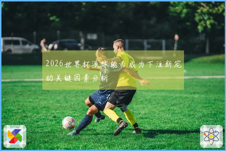 2026世界杯滚球能否成为下注新宠的关键因素分析